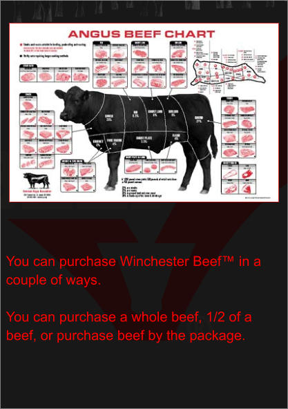 You can purchase Winchester Beef™ in a couple of ways.  You can purchase a whole beef, 1/2 of a beef, or purchase beef by the package.